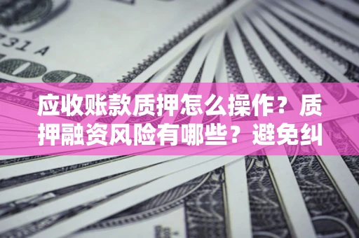 武汉应收账款质押怎么操作？质押融资风险有哪些？避免纠纷高效融资技巧