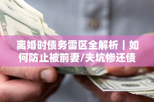 武汉离婚时债务雷区全解析｜如何防止被前妻/夫坑惨还债？